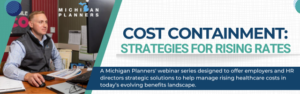 Cost Containment: Strategies for Rising Rates: A Michigan Planners' webinar series designed to offer employers and HR directors strategic solutions to help manage rising healthcare costs in today's evolving benefits landscape.